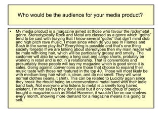 Who would be the audience for your media product?  My media product is a magazine aimed at those who favour the rock/metal genre. Stereotypically Rock and Metal are classed as a genre which “goths” tend to be cast with (saying that I know several “goths” that don’t mind club and high pitch rave music. I mean since when do you see In Flames and Sash in the same play-list? Everything is possible and that’s one thing society forgets) If we are talking about stereotypes then my main reader will be male with long hair, which will be particularly greasy and smelly. The customer will also be wearing a long coat and cargo shorts, probably be working in retail and is not in a relationship. That is conventions and presumably those people will buy my magazine which is good since it is sales. Going against conventions are those that choose to expand their music taste with those not featured in the top 40. Those will most likely be with medium long hair which is clean, and do not smell. They will wear normal clothes (jeans, t shirt). This can be related to Lucidity again since they break the mould being an unconventional metal band with their indie band look. Not everyone who listens to metal is a smelly long haired existent. I’m not saying they don’t exist but if only one group of people bought a magazine such as Metal Hammer, it wouldn’t be on our shelves every month, showing more demand for a magazine means it is going to sell.  