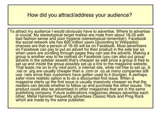 How did you attract/address your audience?  To attract my audience I would obviously have to advertise. Where to advertise is crucial. My stereotypical target market are male from about 18-30 with bad fashion sense and poor hygiene (stereotypical remember). Facebook the social network site has 600 million users (according to Wikipedia) chances are that a person of 18-30 will be on Facebook. Most advertisers on Facebook can pay to put an advert for their product in the side bar so when users are scrolling through pages they can see the adverts. Making a group is another way to be noticed on Facebook (you can also put group adverts in the sidebar aswell) that’s cheaper as well since a group is free to set up and inside the group possibly set up a link to the magazine website. That leads me on to my next point, a internet site, while not free to set up. A .net or .org are usually cheaper than a .com or .co.uk many companies still use .nets since their customers have gotten used to it (bungie). A perhaps safer more realistic option is to do a discounted first issue. When a magazine starts up the first issue is usually massively cheaper so that the readers can decide whether to follow up and purchase the other issues. The product could also be advertised in other magazines that are in the same publishing company. Future publications magazines always advertise each other, Metal Hammer frequently advertises Classic Rock and Prog Rock which are made by the same publisher.  