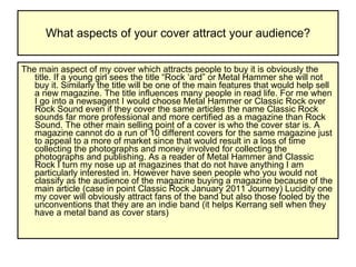 What aspects of your cover attract your audience? The main aspect of my cover which attracts people to buy it is obviously the title. If a young girl sees the title “Rock ‘ard” or Metal Hammer she will not buy it. Similarly the title will be one of the main features that would help sell a new magazine. The title influences many people in read life. For me when I go into a newsagent I would choose Metal Hammer or Classic Rock over Rock Sound even if they cover the same articles the name Classic Rock sounds far more professional and more certified as a magazine than Rock Sound. The other main selling point of a cover is who the cover star is. A magazine cannot do a run of 10 different covers for the same magazine just to appeal to a more of market since that would result in a loss of time collecting the photographs and money involved for collecting the photographs and publishing. As a reader of Metal Hammer and Classic Rock I turn my nose up at magazines that do not have anything I am particularly interested in. However have seen people who you would not classify as the audience of the magazine buying a magazine because of the main article (case in point Classic Rock January 2011 Journey) Lucidity one my cover will obviously attract fans of the band but also those fooled by the unconventions that they are an indie band (it helps Kerrang sell when they have a metal band as cover stars)  