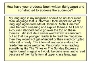 How have your products been written (language) and constructed to address the audience? My language in my magazine should be adult or elder teen language that is informal. I took inspiration of my language again from Metal Hammer. Metal Hammer uses frequent swearing and explicit themes. As I am on a course I decided not to go over the top on these themes. I did include a swear word which is censored out so that if a younger reader is to read the magazine then they would not get offended or their mind corrupted before it is ready. The informal language makes the reader feel more welcome. Personally I was reading something like The Times or The Sunday Express a highly formal magazine I would be quite reluctant to read because of the highly formal upper class language.  