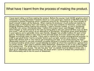 What have I learnt from the process of making the product. I have learnt rather a lot from making the product. Before the course I took GCSE graphics which introduced me to Macromedia Fireworks which is a very good tool, however it falls flat on its face compared to Adobe Photoshop which I preferred using by far. Photoshop is far more simpler to teach oneself to learn all the features. When making my products I much preferred making my double page on Photoshop than I did making my cover and contents on fireworks. I have used blogging websites before making the products, I used a Domain hosted .cc and a Wordpress (currently I am using a Wordpress blog). I before this project never used Blogger. While I will admit blogger is more personal to the user by being able to add own personal likes such as films and music. I will not be using it as an alternative to Wordpress. Wordpress gives great flexibility in post options and is generally more user friendly. Blogger has smaller buttons for each of the actions, Wordpress makes it very easy to find and edit posts and even switch the order which Blogger annoyingly does not allow. I have used a camera for a proper photographical purpose. In order to get good shots I had to consider factors such as light, scenery and distance. I entirely agree that camera work is very hard to get everything just right. In my photo-shoot one shot I desperately wanted to use was rendered unusable because of shadow and light effects. If I were to conduct another photo-shoot I would defiantly be better at it from the experience I gained from my photo results. I also used a website called Slideshare. Slideshare to me is one of the biggest time wastes ever. The whole site is a virus hot spot, which many dastardly people throwing links up to try and give you viruses. The site has also “lost” my details must be about 3 times now. I gave up on Slideshare after the third time. No doubt when I come to embed this presentation I will unfortunately add to the hit count of Slideshare.  