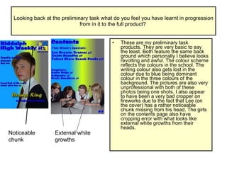 Looking back at the preliminary task what do you feel you have learnt in progression from in it to the full product?  These are my preliminary task products. They are very basic to say the least. Both feature the same back ground which personally I believe looks revolting and awful. The colour scheme reflects the colours in the school. The writing colour also gets lost in the colour due to blue being dominant colour in the three colours of the background. The pictures are also very unprofessional with both of these photos being one shots. I also appear to have been a very bad cropper on fireworks due to the fact that Lee (on the cover) has a rather noticeable chunk missing from his head. The girls on the contents page also have cropping error with what looks like external white growths from their heads.  Noticeable chunk External white growths 