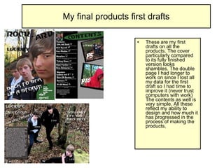 My final products first drafts These are my first drafts on all the products. The cover particularly compared to its fully finished version looks shambles. The double page I had longer to work on since I lost all my data for the first draft so I had time to improve it (never trust computers with work) The contents as well is very simple. All these reflect my ability to design and how much it has progressed in the process of making the products. 