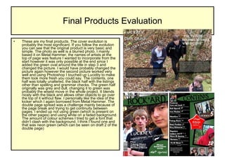 Final Products Evaluation These are my final products. The cover evolution is probably the most significant. If you follow the evolution you can see that the original product is very basic and simple. The photo as well is a blurred photo. I mainly based it on Metal Hammer, the names of artists at the top of page was feature I wanted to incorporate from the start however it was only possible at the end since I added the green oval around the title in step 3 and changed the picture. I would have probably changed the picture again however the second picture worked very well and using Photoshop I touched up Lucidity to make them look more fresh you could say. The contents, one half was totally unaltered, the black half with the listings other than spelling and grammar checks. The green half originally was grey and dull, changing it to green was probably the wisest move in the whole project. It blends nicely with the black and allows other objects to go over the top of it without flaw. I personally like the idea of the kicker which I again borrowed from Metal Hammer. The double page spread was a challenge mainly because of the page break and trying to get continuity between pages. I ended up not using green (which is present on the other pages) and using white on a faded background. The amount of colour schemes I tried to get a font that didn’t clash with the background. I think I found one and that was neon green (which can be seen on draft 2 of the double page)  