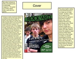 Cover My colour scheme is fairly conventional for a rock/metal magazine. The green is a murky colour often used with the genre. The layout is mostly conventional it features a masthead at the top of the page which is generally the place where it goes. The splash is also located in the middle of the page and draws attention to the main article of the magazine which is the most important thing that will sell the magazine. The location of the pug in the corner is traditional since it would be a kicker if in the middle of the page. Usually pugs show a competition or an additional head line article mine is the latter, I believe it is in the right place to display an addition article. Taking from my inspiration from Metal Hammer I have placed the bands that are featured second to the band on the cover above the mast head. Most magazines do not do this making it unconventional. The reason most magazines do not do this is because they want their logo to be the centre of attention at the top of the page. I think it is a good idea however since it allows more space below the masthead so allowing me to leave the faces without writing on them. The location of the barcode as well is traditional since it doesn’t disrupt the picture. The date and issue number are also above it albeit on a slant which makes it different. Usually barcodes are placed just below the masthead however I have a face there so I had to break conventions so that the face didn’t have anything covering it up. The faces are the most important aspect on the cover since Lucidity are a new band it is important for readers to get a good view at their faces.  The photo itself is rather unconventional since it is a close up on three people. Usually a close up is used on one person and for groups a long shot is used to show unity. I don’t believe that the long shot shows unity. I think that my closer shot shows Lucidity as a close together band the close up is also used to show the readers a clear picture of their faces since this is their break out album so people should learn to know them. Metal Hammer did this in an issue with a previously unheard of to many band by showing on the cover the band members. 