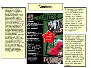 Contents The layout of my contents is similar to that in Metal Hammers. I have shown great interest in their contents page as it used a great feature which I have incorporated in my own. Metal Hammer places a brief piece of information under each topic featured in the magazine which persuades the reader to go to section and read that bit. Sort of like a prologue. I have also added a kicker another feature influenced by Metal Hammer, usually used to place a competition in I have placed a downloadable EP link in my magazine. I have also added my own touch the film real style showing the members of Lucidity who are the headline of the magazine. The picture idea of having a slightly off background that doesn’t match (the black behind the photo) In my research I haven't seen this being used by other magazines. The photos I have used are varied in types of shot. The film strip at the bottom uses close ups to show the members faces in detail. I have also used the medium close up on the red riding hood to detail who the mystery person is. I have used the magazine cover in the contents page since it shows continuity and a recurring theme. The font I have used for the title is the same for the masthead on the front page to show recurring themes. I have used the font “Daft Font” to show page numbers as it looks like the page number would be. I used “Commerce SF” since it is a blocky font that is used in Metal Hammer to show the names of the bands in the magazine. The small writing underneath is “Comic Sans” since it is clear to read and doesn’t alter under size change.  