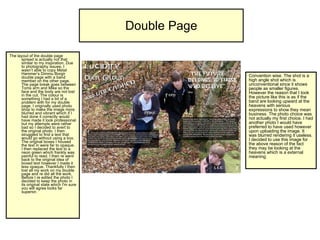 Double Page The layout of the double page spread is actually not that similar to my inspiration. Due to photography issues, I wasn’t able to copy Metal Hammer’s Dimmu Borgir double page with a band member on the other page. The page break goes between Toms arm and Mike so the face and the body are not lost in the cut. The colour is something I had a bit of a problem with for my double page. I originally used photo shop to make the image more blurred and vibrant which if I had done it correctly would have made it look professional but my attempts were rather bad so I decided to avert to the original photo. I then struggled to find a text that would go without using a box. The original boxes I housed the text in were far to opaque. I then replaced the text to a neon green which frankly was painful to read. I then re went back to the original idea of boxed text however I made it less opaque. Thankfully I then lost all my work on my double page and re did all the work. Before I re edited the photo I decided to keep the photo in its original state which I'm sure you will agree looks far superior.  Convention wise. The shot is a high angle shot which is unconventional since it shows people as smaller figures. However the reason that I took the picture like this is as if the band are looking upward at the heavens with serious expressions to show they mean business. The photo choice was not actually my first choice. I had another photo I would have preferred to have used however upon uploading the image. It was blurred rendering it useless. I decided to use this image for the above reason of the fact they may be looking at the heavens which is a external meaning.  