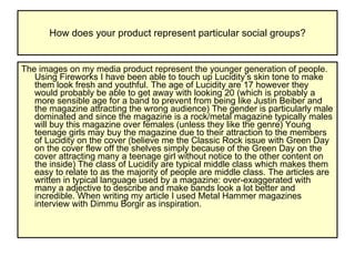 How does your product represent particular social groups? The images on my media product represent the younger generation of people. Using Fireworks I have been able to touch up Lucidity’s skin tone to make them look fresh and youthful. The age of Lucidity are 17 however they would probably be able to get away with looking 20 (which is probably a more sensible age for a band to prevent from being like Justin Beiber and the magazine attracting the wrong audience) The gender is particularly male dominated and since the magazine is a rock/metal magazine typically males will buy this magazine over females (unless they like the genre) Young teenage girls may buy the magazine due to their attraction to the members of Lucidity on the cover (believe me the Classic Rock issue with Green Day on the cover flew off the shelves simply because of the Green Day on the cover attracting many a teenage girl without notice to the other content on the inside) The class of Lucidity are typical middle class which makes them easy to relate to as the majority of people are middle class. The articles are written in typical language used by a magazine: over-exaggerated with many a adjective to describe and make bands look a lot better and incredible. When writing my article I used Metal Hammer magazines interview with Dimmu Borgir as inspiration.  