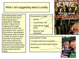 What I am suggesting about Lucidity Comparing these covers, the Lamb of God one is rather gruesome in appearance. Although similar in layout to my magazine the image particularly is what I am focusing on here. Lamb of God shows a stereotypical metal group while my band Lucidity are shown to look more like a Indie band in their looks however the unconventional approach that they are not Indie when they are metal breaking the stereo typical trend for metal. Conventions of metal: Beards Long Greasy Hair Cargo Shorts baggy pants. Demonic face expression Conventions of Indie:  Longish swept hair not greasy. Wearing more fashionable clothes.  No beards. 