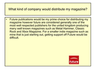 What kind of company would distribute my magazine? Future publications would be my prime choice for distributing my magazine however future are considered generally one of the most well respected publishers for the united kingdom producing many well known magazines such as Metal Hammer, Classic Rock and Xbox Magazine. For a smaller indie magazine such as mine that is just starting out, getting support off Future would be difficult.  