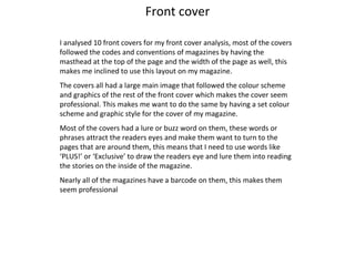 Front cover I analysed 10 front covers for my front cover analysis, most of the covers followed the codes and conventions of magazines by having the masthead at the top of the page and the width of the page as well, this makes me inclined to use this layout on my magazine.  The covers all had a large main image that followed the colour scheme and graphics of the rest of the front cover which makes the cover seem professional. This makes me want to do the same by having a set colour scheme and graphic style for the cover of my magazine.  Most of the covers had a lure or buzz word on them, these words or phrases attract the readers eyes and make them want to turn to the pages that are around them, this means that I need to use words like ‘PLUS!’ or ‘Exclusive’ to draw the readers eye and lure them into reading the stories on the inside of the magazine. Nearly all of the magazines have a barcode on them, this makes them seem professional 