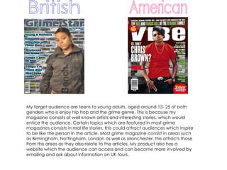 American British My target audience are teens to young adults, aged around 13- 25 of both genders who is enjoy hip hop and the grime genre. This is because my magazine consists of well known artists and interesting stories, which would entice the audience. Certain topics which are featured in most grime magazines consists in real life stories, this could attract audiences which inspire to be like the person in the article. Most grime magazine consist in areas such as Birmingham, Nottingham, London as well as Manchester, this attracts those from this areas as they also relate to the articles. My product also has a website which the audience can access and can become more involved by emailing and ask about information on UK tours.  