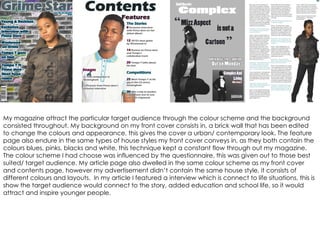 My magazine attract the particular target audience through the colour scheme and the background consisted throughout. My background on my front cover consists in, a brick wall that has been edited  to change the colours and appearance, this gives the cover a urban/ contemporary look. The feature page also endure in the same types of house styles my front cover conveys in, as they both contain the colours blues, pinks, blacks and white, this technique kept a constant flow through out my magazine. The colour scheme I had choose was influenced by the questionnaire, this was given out to those best suited/ target audience. My article page also dwelled in the same colour scheme as my front cover and contents page, however my advertisement didn’t contain the same house style, it consists of different colours and layouts.  In my article I featured a interview which is connect to life situations, this is show the target audience would connect to the story, added education and school life, so it would attract and inspire younger people.  