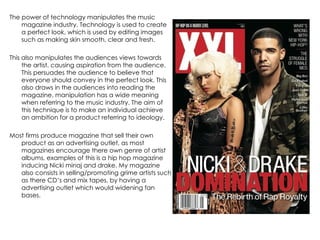 The power of technology manipulates the music magazine industry. Technology is used to create a perfect look, which is used by editing images such as making skin smooth, clear and fresh.  This also manipulates the audiences views towards the artist, causing aspiration from the audience. This persuades the audience to believe that everyone should convey in the perfect look. This also draws in the audiences into reading the magazine, manipulation has a wide meaning when referring to the music industry. The aim of this technique is to make an individual achieve an ambition for a product referring to ideology.  Most firms produce magazine that sell their own product as an advertising outlet, as most magazines encourage there own genre of artist albums, examples of this is a hip hop magazine inducing Nicki minaj and drake. My magazine also consists in selling/promoting grime artists such as there CD’s and mix tapes, by having a advertising outlet which would widening fan bases.  