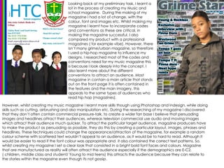 However, whilst creating my music magazine I learnt more skills though using Photoshop and Indesign, while doing skills such as cutting, airbrushing and also manipulation etc. During the researching of my magazine I discovered that they don’t often contain commercial pressure-talk, to create a wider fan base I believe that persuading images and headlines attract their audiences, whereas television commercial use audio and moving images which attract their audience much quicker. To attract the particular target audience, magazine producers have to make the product as persuading as possible, they do this by creating a particular layout, images, phrases and headlines. These techniques could change the appearance/attraction of the magazine, for example a random colour scheme with scattered text wouldn’t appeal to an audience, as it would be to hard to read. Although it would be easier to read if the font colour was appropriate and  it also contained the correct text patterns. So, whilst creating my magazine I set a clear look that consisted in a bright bold font faces and colours. Magazine that are manufactured as reality will often attract the audience especially if the demographics are E-C2, ( children, middle class and student/ Young to mid teens) this attracts the audience because they can relate to the stories within the magazine even though its not gossip. Looking back at my preliminary task, I learnt a lot in the process of creating my Music and school magazine.  During the making of my magazine I had a lot of change, with the colour, font and images etc. Whilst making my magazine I learnt how to incorporate codes and conventions as these are critical, in making the magazine successful. I also compared my product with a professional magazines ( for example vibe). However, there isn’t many grime/urban magazine, so therefore I used a hip-hop magazine to influence my designs. I researched most of the codes and conventions need for my music magazine this is because I look deeply into the concept. I also learnt more about the different conventions to attract an audience. Most magazine in contain a main article that stands out on the front page it is often contained in the features and the main imagery, this appeals to the same types of audiences who read hip hop (magazines).  