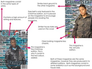 This magazine is the January edition. This magazine is the Christmas edition. This is why it consist in the red colours added. Free belt is only featured in the Christmas edition, as it is placed on the magazine to encourage people into reading the magazine.   Similar back ground to the other magazine. Both magazines consist in the same types of artists Similar house styles are used on the cover  Both of these magazines are the same magazines, however they are produced in to different editions.  Both magazines consist in some similarity's such as the background and house style. Clear looking magazine less chaotic.  Contains a high amount of writing and features. 