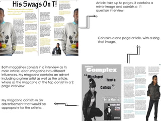 Article take up to pages, it contains a mirror image and consists a 11 question interview. Contains a one page article, with a long shot image. My magazine consists in an advertisement that would be approprate for the criteria.  Both magazines consists in a interview as its main article, each magazine has different influences. My magazine contains an advert including a grime artist as well as the article, where as the magazine at the top consist in a 2 page interview. 