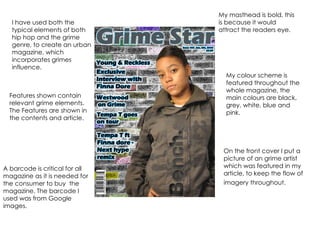 I have used both the typical elements of both hip hop and the grime genre, to create an urban magazine, which incorporates grimes influence. On the front cover I put a picture of an grime artist which was featured in my article, to keep the flow of imagery throughout.   My masthead is bold, this is because it would attract the readers eye. A barcode is critical for all magazine as it is needed for the consumer to buy  the magazine. The barcode I used was from Google images. My colour scheme is featured throughout the whole magazine, the main colours are black, grey, white, blue and pink.  Features shown contain relevant grime elements. The Features are shown in the contents and article. 
