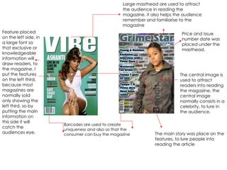 Large masthead are used to attract the audience in reading the magazine, it also helps the audience remember and familiarise to the magazine Barcodes are used to create uniqueness and also so that the consumer can buy the magazine The central image is used to attract readers into reading the magazine, the central image normally consists in a celebrity, to lure in the audience.  Feature placed on the left side, in a large font so that exclusive or knowledgeable information will draw readers, to the magazine. I put the features on the left third, because most magazines are normally sold only showing the left third, so by putting the main information on this side it will catch the audiences eye. Price and issue number date was placed under the masthead. The main story was place on the features, to lure people into reading the article 