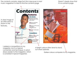 The contents contains, large font this is because in most music magazine it is hard to find the contents page  A bright colours often tend to stand out when opened. A clear image of an artist which is shown in the features . Doesn’t clearly show that it is a contents page. Darker colours compares to my magazine. I added a competitions to my magazine. As it is a typical convention and technique, in which draws reader to the magazine, which is consisted in typical magazines 