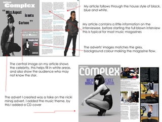 The advert I created was a take on the nicki minaj advert. I added the music theme, by this I added a CD cover The adverts' images matches the grey, background colour making the magazine flow.  The central image on my article shows the celebrity, this helps fill in white areas, and also show the audience who may not know the star.  My article follows through the house style of black, blue and white. My article contains a little information on the interviewee, before starting the full blown interview this is typical for most music magazines 