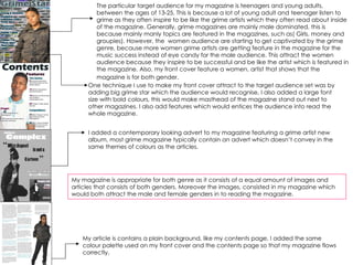 The particular target audience for my magazine is teenagers and young adults, between the ages of 13-25. This is because a lot of young adult and teenager listen to grime as they often inspire to be like the grime artists which they often read about inside of the magazine. Generally, grime magazines are mainly male dominated, this is because mainly manly topics are featured in the magazines, such as( Girls, money and groupies). However, the  women audience are starting to get captivated by the grime genre, because more women grime artists are getting feature in the magazine for the music success instead of eye candy for the male audience. This attract the women audience because they inspire to be successful and be like the artist which is featured in the magazine. Also, my front cover feature a women, artist that shows that the magazine is for both gender.   One technique I use to make my front cover attract to the target audience set was by adding big grime star which the audience would recognise, I also added a large font size with bold colours, this would make masthead of the magazine stand out next to other magazines. I also add features which would entices the audience into read the whole magazine. I added a contemporary looking advert to my magazine featuring a grime artist new album, most grime magazine typically contain an advert which doesn’t convey in the same themes of colours as the articles. My article is contains a plain background, like my contents page, I added the same colour palette used on my front cover and the contents page so that my magazine flows correctly.  My magazine is appropriate for both genre as it consists of a equal amount of images and articles that consists of both genders. Moreover the images, consisted in my magazine which would both attract the male and female genders in to reading the magazine.  