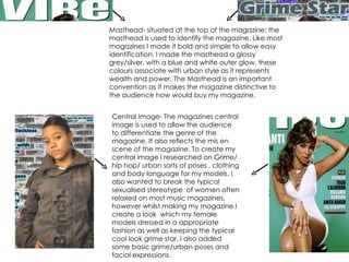 Masthead- situated at the top of the magazine; the masthead is used to identify the magazine. Like most magazines I made it bold and simple to allow easy identification. I made the masthead a glossy grey/silver, with a blue and white outer glow, these colours associate with urban style as it represents wealth and power. The Masthead is an important convention as it makes the magazine distinctive to the audience how would buy my magazine. Central Image- The magazines central image is used to allow the audience to differentiate the genre of the magazine. It also reflects the mis en scene of the magazine. To create my central image I researched on Grime/hip hop/ urban sorts of poses , clothing and body language for my models. I also wanted to break the typical sexualised stereotype  of women often relaxed on most music magazines, however whilst making my magazine I create a look  which my female models dressed in a appropriate fashion as well as keeping the typical cool look grime star. I also added some basic grime/urban poses and facial expressions. 