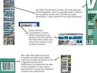 Left third: The left third contains the main features of the magazine, which is typically bright to attract the audience usually with containing casual information.  It also consists in the main feature etc. Bar code- Barcodes cause the magazine to look more realistic, they are a fundamental part of the magazine as they are a certification for distributors for sales of the magazine. I have used a barcode as it causes my magazine to look more professional. Date and Price-Conventions in which allows the person to be aware of the time period the information which  has come from; and the issue number and price 