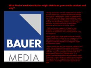 What kind of media institution might distribute your media product and why?   -Having researched in to the institution Bauer media  I found it catered  for a number of different audiences, from women’s weeklies like  closer to magazines for men (FHM), currently Bauer media publishes  music magazines Kerrang and Mojo both aimed at the male  market. The lifestyle Mojo portrays is quite unique  therefore  my magazine would be a excellent  business venture due to its unique  nature.  - Adding a hip hop magazine to Bauer's huge collection of magazines would  increase their audience as Bauer does not currently produce a hip hop magazine. -Bauer media has a large audience due to the wide range of audience it caters for, my magazine is of the hip hop genre, a genre not yet part of the Bauer magazine institution therefore my magazine could increase their market. - Bauer media have two main divisions ;magazine and  radio, this synergy could be used to advertise my magazine  through  the radio station by playing songs related to my genre or maybe even having its own personal radio station like Kerrang which  is a magazine as well as a well known radio station radio. This would in return attract my audience and increase the popularity of my magazine and maybe even the radio station meaning an increase in popularity for both. 