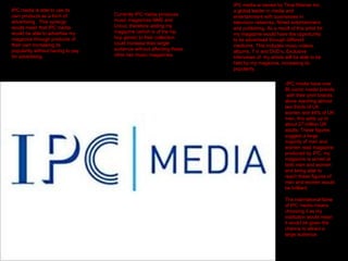 -IPC media have over 80 iconic media brands  with their print brands alone reaching almost two thirds of UK women and 44% of UK men, this adds up to about 27 million UK adults. These figures suggest a large majority of men and women read magazine produced by IPC, my magazine is aimed at both men and women and being able to reach these figures of men and women would be brilliant. The international fame of IPC media means choosing it as my institution would mean it would be given the chance to attract a large audience.  Currently IPC media produces music magazines NME and Uncut, therefore adding my magazine (which is of the hip hop genre) to their collection could increase their target audience without affecting these other two music magazines. IPC media is able to use its own products as a form of advertising . This synergy would mean that IPC media would be able to advertise my magazine through products of their own increasing its popularity without having to pay for advertising. IPC media is owned by Time Warner Inc. a global leader in media and entertainment with businesses in television networks, filmed entertainment and publishing. As a result of this artist for my magazine would have the opportunity to be advertised through different mediums. This includes music videos, albums, T.V and DVD’s. Exclusive Interviews of  my artists will be able to be held by my magazine, increasing its popularity.  