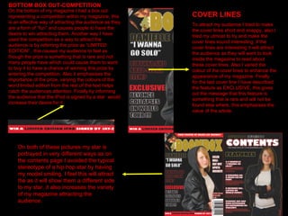 BOTTOM BOX OUT-COMPETITION On the bottom of my magazine I had a box out representing a competition within my magazine, this is an effective way of attracting the audience as they are a form of “fun” and causes people to have the desire to win attracting them. Another way I have used the competition as a way to attract the audience is by referring the prize as “LIMITED EDITION” , this causes my audience to feel as though the prize is something that is rare and not many people have which could cause them to want to buy it to have a chance of winning this prize by entering the competition. Also it emphasises the importance of the prize, varying the colours of the word limited edition from the rest of the text helps catch the audiences attention. Finally by informing the audience that the IPod is signed by a star  would increase their desire for it. COVER LINES To attract my audience I tried to make the cover lines short and snappy, also I tried my utmost to try and make the cover lines sound interesting, if the cover lines are interesting it will attract the audience as they will want to look inside the magazine to read about these cover lines. Also I varied the colour of the cover lines to enhance the appearance of my magazine. Finally  for the last cover line I have described the feature as EXCLUSIVE, this gives out the message that this feature is something that is rare and will not be found else where, this emphasises the value of the article. On both of these pictures my star is portrayed in very different ways as on the contents page I avoided the typical stereotype of a hip hop star by having my model smiling, I feel this will attract the as it will show them a different side to my star, it also increases the variety of my magazine attracting the audience. 