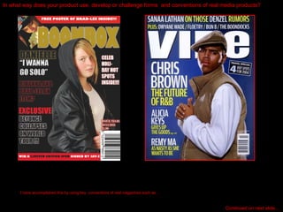 In what way does your product use, develop or challenge forms  and conventions of real media products? I have accomplished this by using key  conventions of real magazines such as… Continued on next slide… 