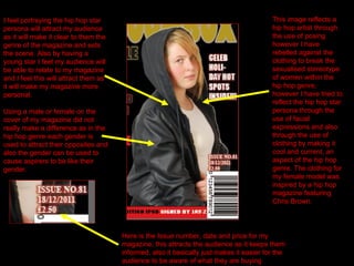 I feel portraying the hip hop star persona will attract my audience as it will make it clear to them the genre of the magazine and sets the scene. Also by having a young star I feel my audience will be able to relate to my magazine and I feel this will attract them as it will make my magazine more personal.  This image reflects a hip hop artist through the use of posing however I have rebelled against the clothing to break the sexualised stereotype of women within the hip hop genre,  however I have tried to reflect the hip hop star persona through the use of facial expressions and also  through the use of clothing by making it  cool and current, an aspect of the hip hop genre. The clothing for my female model was inspired by a hip hop magazine featuring Chris Brown. Using a male or female on the cover of my magazine did not really make a difference as in the hip hop genre each gender is used to attract their opposites and also the gender can be used to cause aspirers to be like their gender. Here is the Issue number, date and price for my magazine, this attracts the audience as it keeps them informed, also it basically just makes it easier for the audience to be aware of what they are buying 