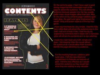 On the contents page, I feel I have used a good strong image that has dominated most of the page to attract the audience. This will attract my audience because people in to hip hop usually prefer more visual images rather then text. Also for the artist on my contents page I added a gold outer glow, the gold outer glow emphasises the wealth, bling and power aspects of the hip hop genre. I have kept the features very simple, I feel the Gills Sans Ultra Bold will attract the audience due to the bold, cool sort of look it has, I feel having my explanatory comments text in black with a red outer glow will attract the audience as it is eye catching. I made the mast head very bold, simple and clear, I felt keeping it like this would attract the audience as it would allow them to easily identify the page attracting my audience.  For the heading features I added a gold outer glow, I felt this described and represented my features as features of gold. I felt this was effective as it would attract the audience as they would feel what they are reading is very valuable.  