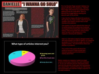 For my Double Page spread I believe my layout will attract the audience. I feel the first image will prevent my audience from getting bored as it will allow  them to admire the image before reading the second part of my article . I  also feel the images will attract the audience through the use of eye contact, I feel having my models in this position causes them to look directly at the audience. The variation of red and white for the colour of my article attracts the audience as it prevents my magazine from looking like one big block of writing, I feel having these two colours which stand out well on the background of the magazine, attracting the audience. Here my male artist is wearing designer labels, this will cause people to be able to relate to my magazine as people in to hip hop are usually very much in to designer brands,  this will therefore attract and address my audience. Before creating my magazine I asked my target audience what type of articles they were interested in, as you can see from this pie chart gossip about stars and the past life of stars were the most popular. As a result of this I combined the two as I felt having both would attract and address a larger proportion of my target audience. The content of the article will attract the audience because if these people were real stars people would be interested in reading about them 