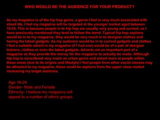 WHO WOULD BE THE AUDIENCE FOR YOUR PRODUCT? As my magazine is of the hip hop genre, a genre I feel is very much associated with street life, I feel my magazine will be targeted at the younger market aged between 16-24. This is because people in to hip hop are usually very young and current, as I have previously mentioned they tend to follow the trend. Typical hip hop aspirers would be in to my magazine, they would be very much in to designer clothes and having the latest gadgets. As my audience would be in to current gadgets and clothes I feel a suitable advert in my magazine (if I had one) would be of a pair of designer trainers, clothes or even the latest gadgets. Adverts are an important part of a magazine as they provide the money for the magazine to actually be made. Although hip hop is considered very much an urban genre and aimed more at people within these areas (due to its origins and lifestyle) I feel people from other social classes may be attracted to my magazine, these could be aspirers from the upper class market increasing my target audience.  Age 16-24 Gender- Male and Female Ethnicity- I believe my magazine will appeal to a number of ethnic groups. 