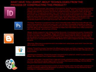 WHAT HAVE YOU LEARNT ABOUT TECHNOLOGIES FROM THE PROCESS OF CONSTRUCTING THIS PRODUCT?  -InDesign- Before this process I was unaware of this programme, due to the process of constructing my product I have now found a programme which basically can be used as a template . When I was first told I would be using InDesign I was extremely nervous as I did not know a single thing about the programme, firstly I did get quite frustrated with it. Throughout this process I have  come across a number of new terms such as “layers”. Before this process I did not understand the concept of layers, now I am aware of how important it is to create layers, layers are used to determine where a specific aspect of your product will be placed. I have also learnt how to add effects such as the outer glow or maybe even the satin effect. Although I thought InDesign would be a very complicated programme to use through this process I feel I have become an expert at using it.  -Photoshop- Photoshop is a programme I have used to manipulate images. Before this process although I was aware of this programme I did not know how to use it. I am now able to successfully manipulate my images by changing the colour and contrast and using different tools such as the magic wand tool. Throughout this process I have been able to use this programme to manipulate my images which has enabled me to create a product that sells a specific lifestyle , genre and way of thinking.  -Blogger- Another programme I was unaware of before the process  of constructing this product, throughout this process I have learnt how to use Blogger. Blogger has allowed me to successfully research, plan and organise my work in one place. It has allowed me to categorise my work making it easier for others to navigate pages. It has also allowed me to put all my work together, through the research planning and construction which I have been able to put on one programme has successfully allowed me to create a magazine that sells a certain lifestyle and genre. -Slide share- Slide share is a programme which has enabled me to upload power points which I have then been able to upload on to my blog. -Camera- Through this process I have learnt the different types of shots used within a magazine. I have been able to use the camera to take photos and I am now aware of how the lighting can effect the type of life style you are trying to portray.  -Uploading and embedding- Through this process I have learnt how to upload and  embed my power points on to Blogger. Also I have learnt how to upload images on to Blogger, - Windows movie maker- I have learnt how to make short movies using this technology, I am able to correctly time my movie , add effects and upload images to add to my movie. While using this technology I first had difficulty timing each slide however I later found doing this very simple. -Through this process I have learnt about a number of new technologies, which have all hugely contributed to me creating a successful magazine that will appeal to my audience. This has shown me how important the role of technology is in creating a successful product. 