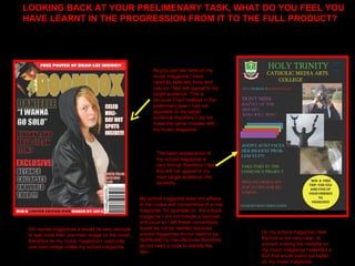 LOOKING BACK AT YOUR PRELIMENARY TASK, WHAT DO YOU FEEL YOU HAVE LEARNT IN THE PROGRESSION FROM IT TO THE FULL PRODUCT? The basic appearance of my school magazine is very formal, therefore I feel this will not appeal to my main target audience, the students.  As you can see here on my music magazine I have carefully selected fonts and colours I feel will appeal to my target audience. This is because I had realised in the preliminary task I had not appealed to my target audience therefore I did not make the same mistake with my music magazine. On my school magazine I feel the font is not very clear, to  prevent making the mistake on my music magazine I selected a font that would stand out better on my music magazine.  On normal magazines it would be very unusual to see more then one main image on the cover, therefore on my music magazine I used only one main image unlike my school magazine.  My school magazine does not adhere to the codes and conventions of a real magazine, for example on  the school magazine I did not include a barcode and price as I felt these conventions would be not be needed because school magazines do not need to be distributed by manufactures therefore do not need a code to identify the item. 