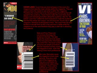 COVER LINES-  Cover lines are short phrases on the cover of a magazine that describe major articles within the magazine. They are used to entice the reader to see what is within the magazine. Therefore the content has to be interesting and something that will appeal to the audience. I have tried to make the cover lines short, snappy and interesting to further attract the audience. Also for  the bottom cover line I added the word exclusive to make the audience feel that this article was unique, one of a kind and  found only in this magazine  therefore would appeal to them. The cover lines are also located on the left third as this is the part that is visible while the magazine is on the rack therefore they play a vital role in attracting the audience.   Bar code- Barcodes cause the magazine to look more genuine, they are a vital part of the magazine as they are a verification for distributors for sales of the magazine. I have used a barcode as it causes my magazine to look more professional. Date and Price-These are conventions that keep the audience informed. The date allows the audience to be aware of the time period the information has come from; the issue number and price are small conventions that are important as they cause the magazine to look  more real, making it look more professional. 