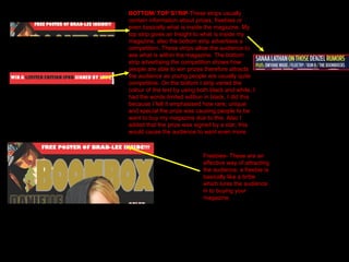 BOTTOM/ TOP S T RIP -These strips usually contain information about prizes, freebies or even basically what is inside the magazine. My top strip gives an Insight to what is inside my magazine, also the bottom strip advertises a competition. These strips allow the audience to see what is within the magazine. The bottom strip advertising the competition shows how people are able to win prizes therefore attracts the audience as young people are usually quite competitive. On the bottom I strip varied the colour of the text by using both black and white, I had the words limited edition in black, I did this because I felt it emphasised how rare, unique and special the prize was causing people to be want to buy my magazine due to this. Also I added that the prize was signed by a star, this would cause the audience to want even more. Freebies- These are an effective way of attracting the audience, a freebie is basically like a bribe which lures the audience in to buying your magazine.  
