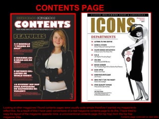 CONTENTS PAGE Looking at other magazines I found contents pages were usually quite simple therefore I wanted my magazine to reflect this. As a result of this I have used conventions of a real magazine contents page to do this. I have tried to copy the layout of the magazine opposite mine, a unconventional contents page (for hip hop) from the hip hop magazine Vibe. Contents page continued on next slide.. 