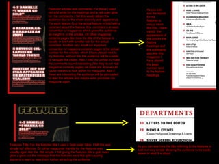 Featured articles and comments- For these I used red and white for the headings and a red outer glow for  the comments. I felt this would attract the audience due to the sheer diversity and appearance. For each feature I put the actual feature in bold with a comment about the feature, this  comment is a basic convention of magazines which gives the audience an insight in to the articles. On other magazine contents pages like mine the title of the feature is usually in bold with smaller text for the actual comment. Another very small but important convention of magazine contents pages is the actual number for the articles, which I have placed next to my features, without this the audience will be unable to navigate the pages. Also I tried my utmost to make the comments sound interesting (like they do on real magazine contents pages) as these are what would cause readers to look within my magazine. Also if these are interesting the audience will be persuaded to read the articles and maybe even purchase my magazine again.  As you can see the layout for my features is very y much like this, I have varied  the appearance of the text for the feature headings and the comments, also like this magazine I have placed the page number next to the feature headings. Features Title- For the features title I used a Gold outer Glow. I felt this was simple but effective. On other magazines the title for the features was usually again like the  title simple. I felt giving the features title a gold outer glow a gave out the message that the features were like gold causing aspirers to want to read them further attracting the audience. As you can see here the title referring to the features is bold but very simple allowing the audience to be easily aware of what it is about. 