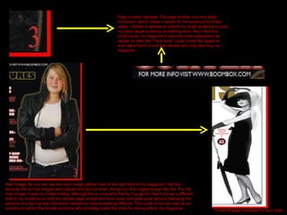 Page number/ website- The page number is a very basic convention which makes it easier for the audience to locate pages. I Added a website to extend my target audience or give my basic target audience something extra. Also I feel this could cause my magazine to become more widespread as people on sites like “Face book” could create like pages or even tell a friend to visit the website who may later buy my  magazine. Main Image. As you can see the main image utilizes most of the right third of my magazine, I did this because this is how images were placed and laid out when the lay out of a magazine was like this. For the main image I have my model smiling, although this is unusual to the hip hop genre I feel it shows a different side to my model as on both the double page spread and front cover she looks quite serious (following the persona of a hip hop star) therefore I wanted to have something different. This could in turn be used as an incentive to attract the female audience who probably prefer the more fun loving side to my magazine. 