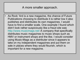 A more smaller approach. As Rock ‘Ard is a new magazine, the chance of Future Publications choosing to distribute it is rather low it also publishes and distributes its own magazines. I would have to find a smaller scale. One example I found which didn’t look rather suspiciously like a fraud site was  http://www.musicmags.net/  A company that specifically distributes music magazines to music shops such as HMV or instrument shops and the like. I would consider using Music-Mags as a distributer since it appears to take on my independent magazines and put them on sale in places where they would flourish, which is important for a new magazine. 