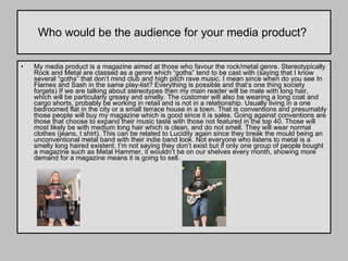 Who would be the audience for your media product?  My media product is a magazine aimed at those who favour the rock/metal genre. Stereotypically Rock and Metal are classed as a genre which “goths” tend to be cast with (saying that I know several “goths” that don’t mind club and high pitch rave music. I mean since when do you see In Flames and Sash in the same play-list? Everything is possible and that’s one thing society forgets) If we are talking about stereotypes then my main reader will be male with long hair, which will be particularly greasy and smelly. The customer will also be wearing a long coat and cargo shorts, probably be working in retail and is not in a relationship. Usually living in a one bedroomed flat in the city or a small terrace house in a town. That is conventions and presumably those people will buy my magazine which is good since it is sales. Going against conventions are those that choose to expand their music taste with those not featured in the top 40. Those will most likely be with medium long hair which is clean, and do not smell. They will wear normal clothes (jeans, t shirt). This can be related to Lucidity again since they break the mould being an unconventional metal band with their indie band look. Not everyone who listens to metal is a smelly long haired existent. I’m not saying they don’t exist but if only one group of people bought a magazine such as Metal Hammer, it wouldn’t be on our shelves every month, showing more demand for a magazine means it is going to sell.  
