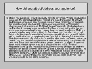 How did you attract/address your audience?  To attract my audience I would obviously have to advertise. Where to advertise is crucial. My stereotypical target market are male from about 18-30 with bad fashion sense and poor hygiene (stereotypical remember). Facebook the social network site has 600 million users (according to Wikipedia) chances are that a person of 18-30 will be on Facebook. Most advertisers on Facebook can pay to put an advert for their product in the side bar so when users are scrolling through pages they can see the adverts. Making a group is another way to be noticed on Facebook (you can also put group adverts in the sidebar aswell) that’s cheaper as well since a group is free to set up and inside the group possibly set up a link to the magazine website. That leads me on to my next point, a internet site, while not free to set up. A .net or .org are usually cheaper than a .com or .co.uk many companies still use .nets since their customers have gotten used to it (bungie). A perhaps safer more realistic option is to do a discounted first issue. When a magazine starts up the first issue is usually massively cheaper so that the readers can decide whether to follow up and purchase the other issues. The product could also be advertised in other magazines that are in the same publishing company. Future publications magazines always advertise each other, Metal Hammer frequently advertises Classic Rock and Prog Rock which are made by the same publisher.  