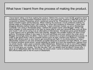 What have I learnt from the process of making the product. I have learnt rather a lot from making the product. Before the course I took GCSE graphics which introduced me to Macromedia Fireworks which is a very good tool, however it falls flat on its face compared to Adobe Photoshop which I preferred using by far. Photoshop is far more simpler to teach oneself to learn all the features. When making my products I much preferred making my double page on Photoshop than I did making my cover and contents on fireworks. I have used blogging websites before making the products, I used a Domain hosted .cc and a Wordpress (currently I am using a Wordpress blog). I before this project never used Blogger. While I will admit blogger is more personal to the user by being able to add own personal likes such as films and music. I will not be using it as an alternative to Wordpress. Wordpress gives great flexibility in post options and is generally more user friendly. Blogger has smaller buttons for each of the actions, Wordpress makes it very easy to find and edit posts and even switch the order which Blogger annoyingly does not allow. I have used a camera for a proper photographical purpose. In order to get good shots I had to consider factors such as light, scenery and distance. I entirely agree that camera work is very hard to get everything just right. In my photo-shoot one shot I desperately wanted to use was rendered unusable because of shadow and light effects. If I were to conduct another photo-shoot I would defiantly be better at it from the experience I gained from my photo results. I also used a website called Slideshare. Slideshare to me is one of the biggest time wastes ever. The whole site is a virus hot spot, which many dastardly people throwing links up to try and give you viruses. The site has also “lost” my details must be about 3 times now. I gave up on Slideshare after the third time. No doubt when I come to embed this presentation I will unfortunately add to the hit count of Slideshare.  