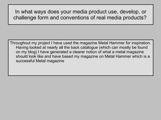 In what ways does your media product use, develop, or challenge form and conventions of real media products?  Throughout my project I have used the magazine Metal Hammer for inspiration. Having looked at nearly all the back catalogue (which can mostly be found on my blog) I have generated a clearer notion of what a metal magazine should look like and have based my magazine on Metal Hammer which is a successful Metal magazine 