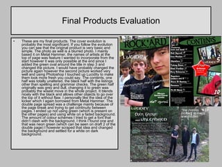 Final Products Evaluation These are my final products. The cover evolution is probably the most significant. If you follow the evolution you can see that the original product is very basic and simple. The photo as well is a blurred photo. I mainly based it on Metal Hammer, the names of artists at the top of page was feature I wanted to incorporate from the start however it was only possible at the end since I added the green oval around the title in step 3 and changed the picture. I would have probably changed the picture again however the second picture worked very well and using Photoshop I touched up Lucidity to make them look more fresh you could say. The contents, one half was totally unaltered, the black half with the listings other than spelling and grammar checks. The green half originally was grey and dull, changing it to green was probably the wisest move in the whole project. It blends nicely with the black and allows other objects to go over the top of it without flaw. I personally like the idea of the kicker which I again borrowed from Metal Hammer. The double page spread was a challenge mainly because of the page break and trying to get continuity between pages. I ended up not using green (which is present on the other pages) and using white on a faded background. The amount of colour schemes I tried to get a font that didn’t clash with the background. I think I found one and that was neon green (which can be seen on draft 2 of the double page) I however scraped that idea and changed the background and settled for a white on dark background.  
