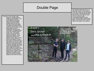 Double Page The layout of the double page spread is actually not that similar to my inspiration. Due to photography issues, I wasn’t able to copy Metal Hammer’s Dimmu Borgir double page with a band member on the other page. The page break goes just to the left of Lee and with only a small amount of writing on the page make the band undisturbed without being dominated. I struggled to find a text that would go without using a box. The original boxes I housed the text in were far to opaque. I then replaced the text to a neon green which frankly was painful to read. I then re went back to the original idea of boxed text however I made it less opaque. Thankfully I then lost all my work on my double page and re did all the work. I have also changed the image on the double page after three drafts simply because the other image did not allow for other items to be place around the band. This new picture allows plenty of space to apply writing and is darker so the white text is easier to read without a text box therefore killing two bird with one stone.  Convention wise this shot is a long shot which I have done to show the audience the full figure of Lucidity. I personally like the light coming from the top right corner it was actually coincidental however looks good. Natural light makes them seem more pure which was the idea for the album over grown. 